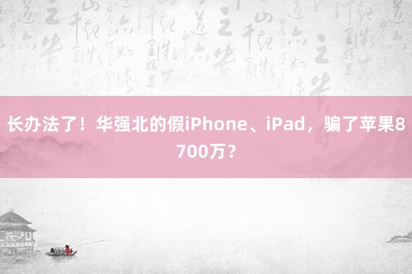 长办法了！华强北的假iPhone、iPad，骗了苹果8700万？