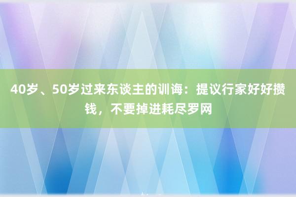 40岁、50岁过来东谈主的训诲：提议行家好好攒钱，不要掉进耗尽罗网