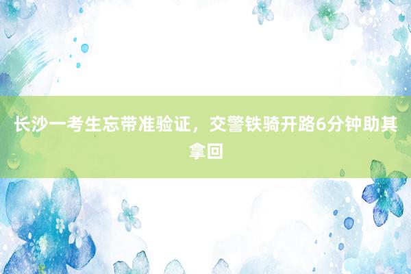 长沙一考生忘带准验证，交警铁骑开路6分钟助其拿回