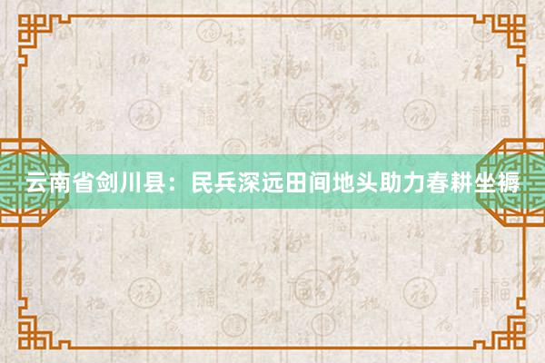 云南省剑川县：民兵深远田间地头助力春耕坐褥