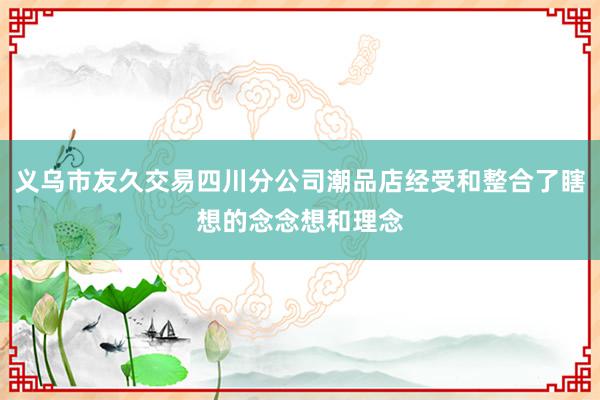 义乌市友久交易四川分公司潮品店经受和整合了瞎想的念念想和理念