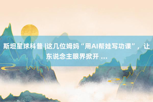 斯坦星球科普 |这几位姆妈“用AI帮娃写功课”，让东说念主眼界掀开 ...