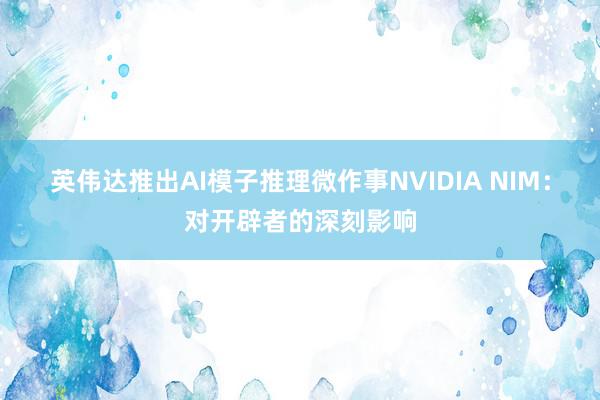 英伟达推出AI模子推理微作事NVIDIA NIM：对开辟者的深刻影响