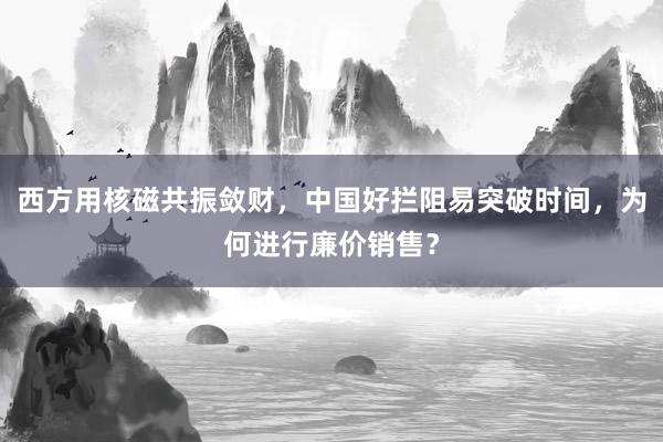 西方用核磁共振敛财，中国好拦阻易突破时间，为何进行廉价销售？