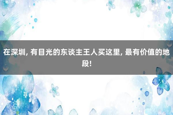 在深圳, 有目光的东谈主王人买这里, 最有价值的地段!