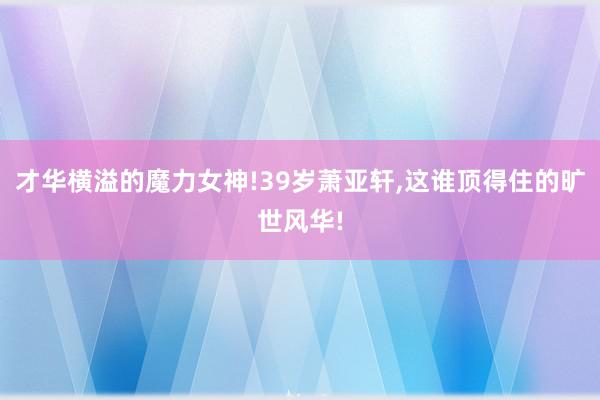 才华横溢的魔力女神!39岁萧亚轩,这谁顶得住的旷世风华!