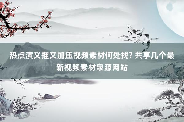 热点演义推文加压视频素材何处找? 共享几个最新视频素材泉源网站