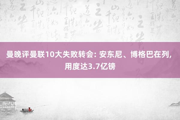 曼晚评曼联10大失败转会: 安东尼、博格巴在列, 用度达3.7亿镑