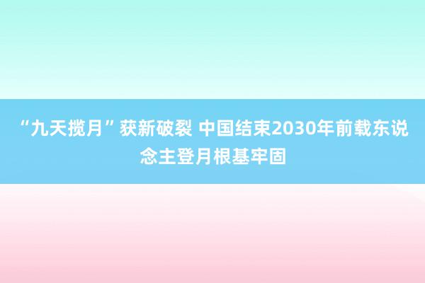 “九天揽月”获新破裂 中国结束2030年前载东说念主登月根基牢固