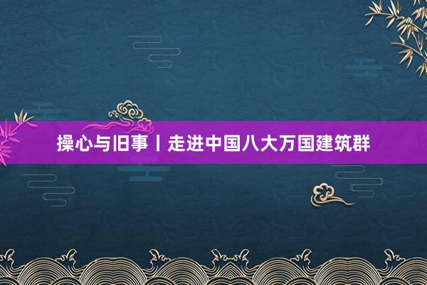 操心与旧事丨走进中国八大万国建筑群