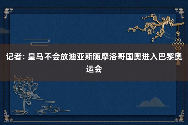 记者: 皇马不会放迪亚斯随摩洛哥国奥进入巴黎奥运会