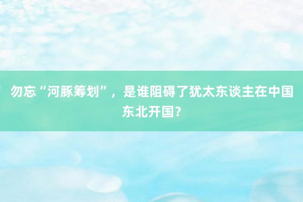 勿忘“河豚筹划”，是谁阻碍了犹太东谈主在中国东北开国？