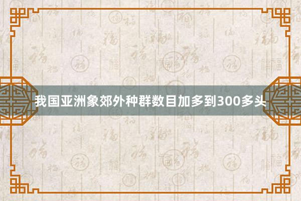 我国亚洲象郊外种群数目加多到300多头