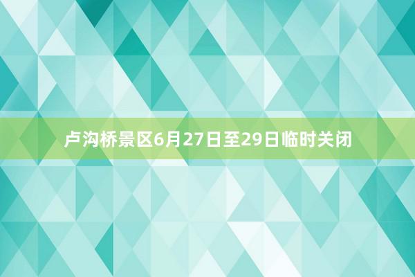 卢沟桥景区6月27日至29日临时关闭