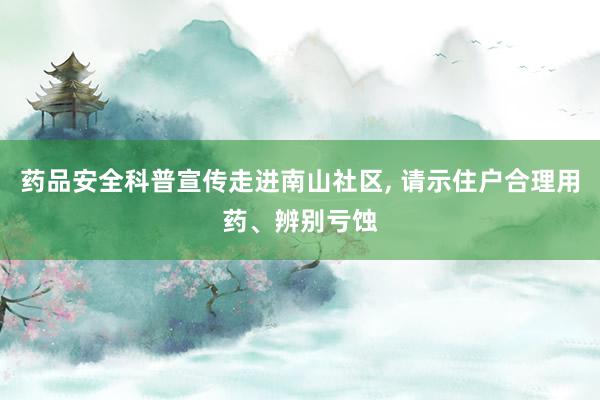 药品安全科普宣传走进南山社区, 请示住户合理用药、辨别亏蚀