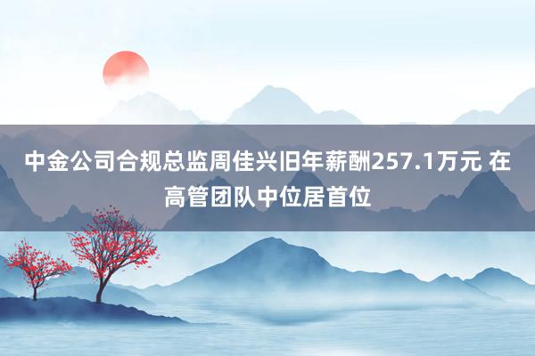 中金公司合规总监周佳兴旧年薪酬257.1万元 在高管团队中位居首位