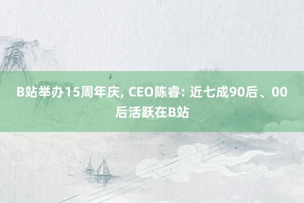 B站举办15周年庆, CEO陈睿: 近七成90后、00后活跃在B站