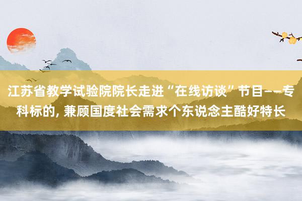 江苏省教学试验院院长走进“在线访谈”节目——专科标的, 兼顾国度社会需求个东说念主酷好特长