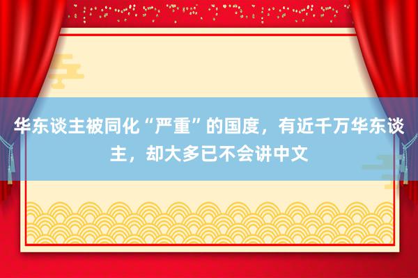 华东谈主被同化“严重”的国度，有近千万华东谈主，却大多已不会讲中文