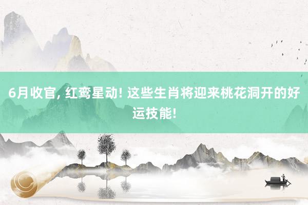 6月收官, 红鸾星动! 这些生肖将迎来桃花洞开的好运技能!