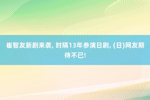 崔智友新剧来袭, 时隔13年参演日剧, (日)网友期待不已!