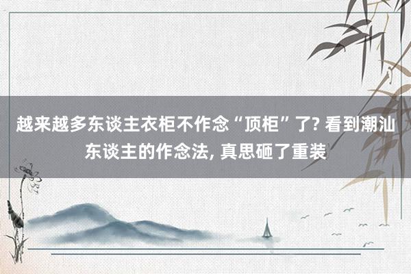 越来越多东谈主衣柜不作念“顶柜”了? 看到潮汕东谈主的作念法, 真思砸了重装