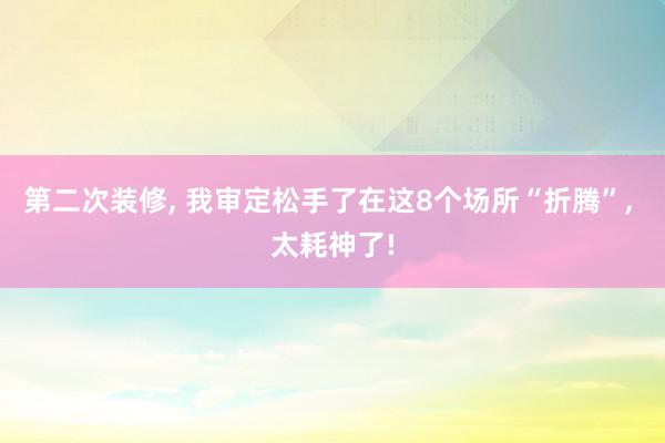 第二次装修, 我审定松手了在这8个场所“折腾”, 太耗神了!