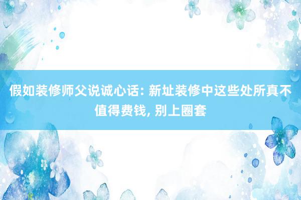 假如装修师父说诚心话: 新址装修中这些处所真不值得费钱, 别上圈套