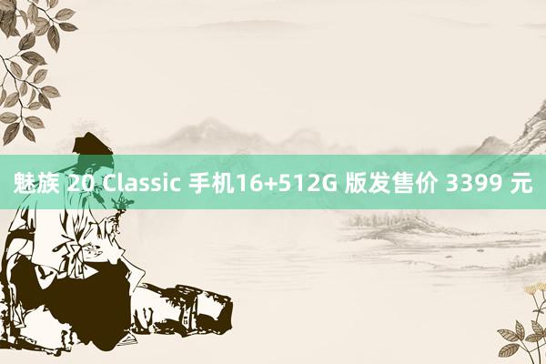 魅族 20 Classic 手机16+512G 版发售价 3399 元