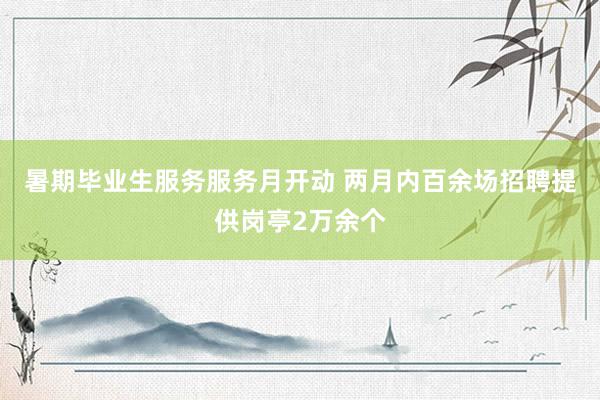 暑期毕业生服务服务月开动 两月内百余场招聘提供岗亭2万余个