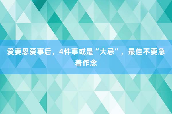 爱妻恩爱事后，4件事或是“大忌”，最佳不要急着作念