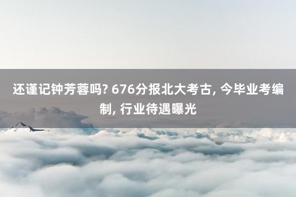 还谨记钟芳蓉吗? 676分报北大考古, 今毕业考编制, 行业待遇曝光