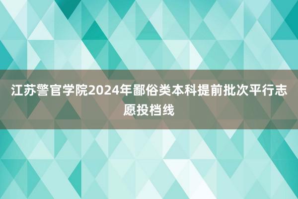 江苏警官学院2024年鄙俗类本科提前批次平行志愿投档线