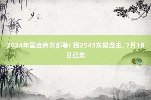 2024年国度商务部等! 招2543东说念主, 7月18日已矣