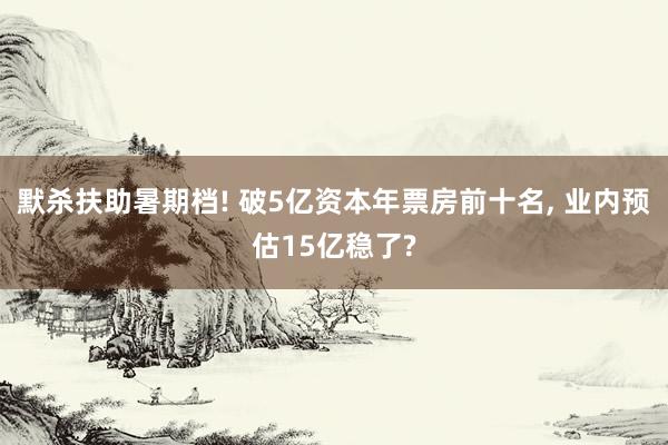 默杀扶助暑期档! 破5亿资本年票房前十名, 业内预估15亿稳了?