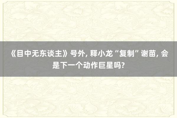 《目中无东谈主》号外, 释小龙“复制”谢苗, 会是下一个动作巨星吗?