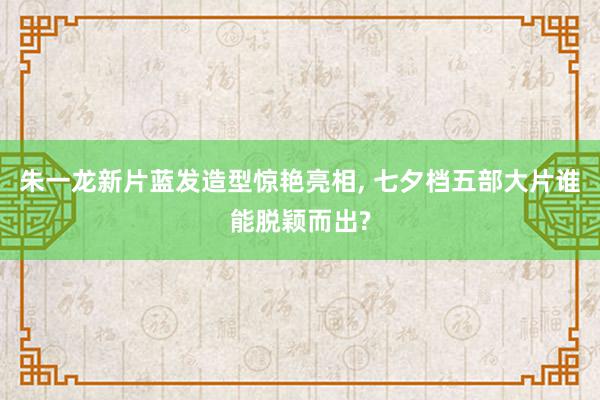 朱一龙新片蓝发造型惊艳亮相, 七夕档五部大片谁能脱颖而出?