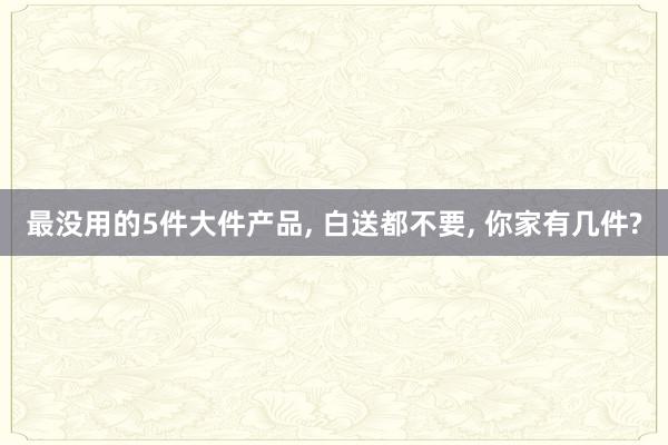 最没用的5件大件产品, 白送都不要, 你家有几件?