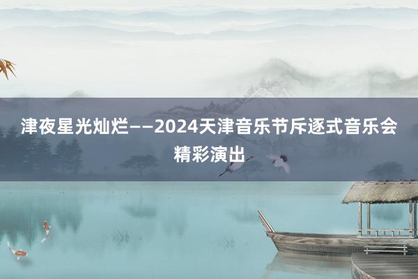 津夜星光灿烂——2024天津音乐节斥逐式音乐会精彩演出