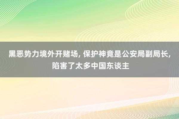 黑恶势力境外开赌场, 保护神竟是公安局副局长, 陷害了太多中国东谈主