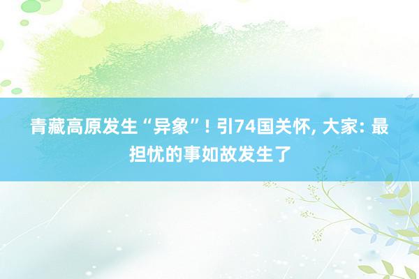 青藏高原发生“异象”! 引74国关怀, 大家: 最担忧的事如故发生了