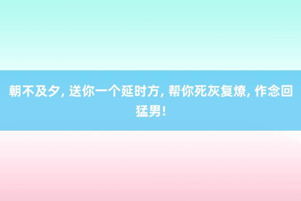 朝不及夕, 送你一个延时方, 帮你死灰复燎, 作念回猛男!