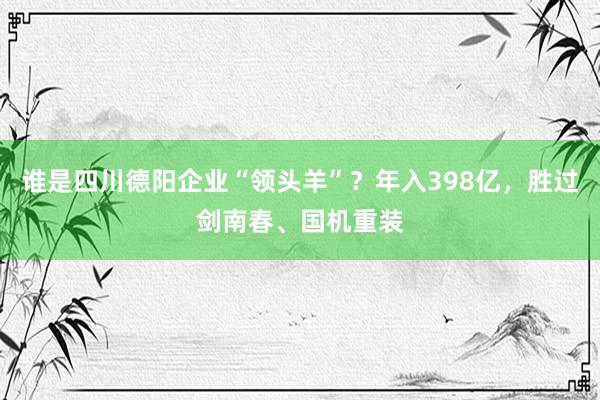 谁是四川德阳企业“领头羊”？年入398亿，胜过剑南春、国机重装