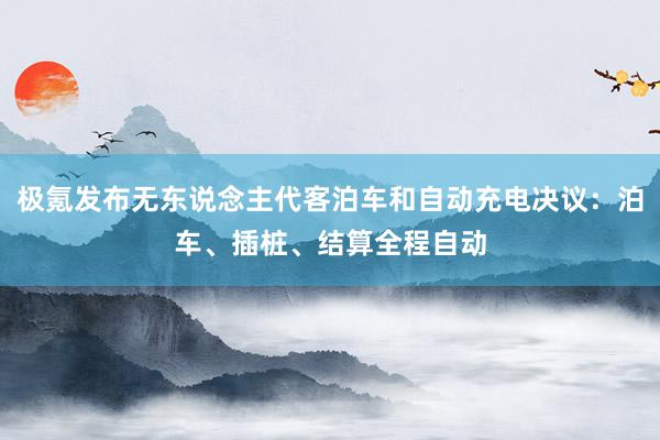 极氪发布无东说念主代客泊车和自动充电决议：泊车、插桩、结算全程自动