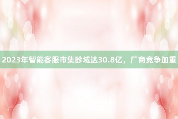 2023年智能客服市集畛域达30.8亿，厂商竞争加重