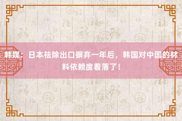 韩媒：日本祛除出口摒弃一年后，韩国对中国的材料依赖度着落了！