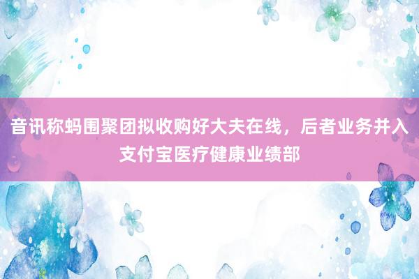 音讯称蚂围聚团拟收购好大夫在线，后者业务并入支付宝医疗健康业绩部