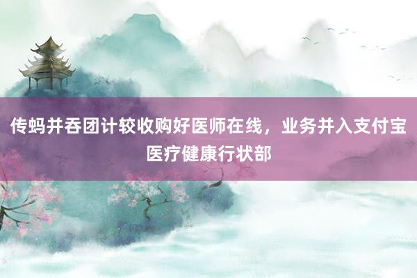 传蚂并吞团计较收购好医师在线，业务并入支付宝医疗健康行状部