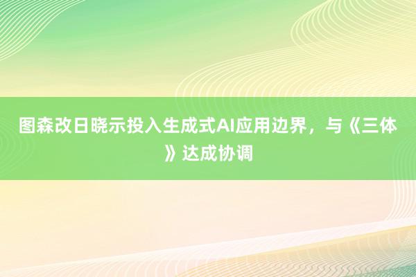 图森改日晓示投入生成式AI应用边界，与《三体》达成协调