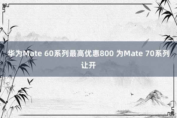 华为Mate 60系列最高优惠800 为Mate 70系列让开